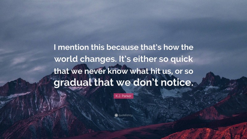 K.J. Parker Quote: “I mention this because that’s how the world changes. It’s either so quick that we never know what hit us, or so gradual that we don’t notice.”