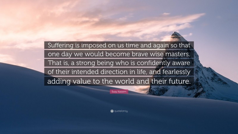 Suzy Kassem Quote: “Suffering is imposed on us time and again so that one day we would become brave wise masters. That is, a strong being who is confidently aware of their intended direction in life, and fearlessly adding value to the world and their future.”