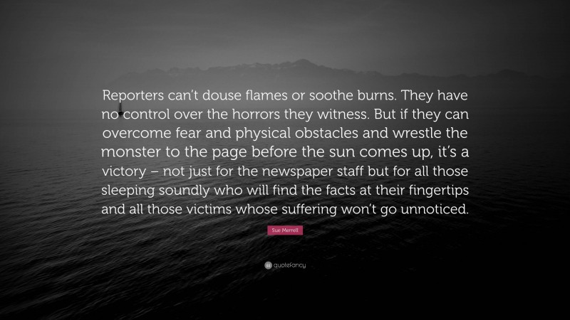 Sue Merrell Quote: “Reporters can’t douse flames or soothe burns. They have no control over the horrors they witness. But if they can overcome fear and physical obstacles and wrestle the monster to the page before the sun comes up, it’s a victory – not just for the newspaper staff but for all those sleeping soundly who will find the facts at their fingertips and all those victims whose suffering won’t go unnoticed.”