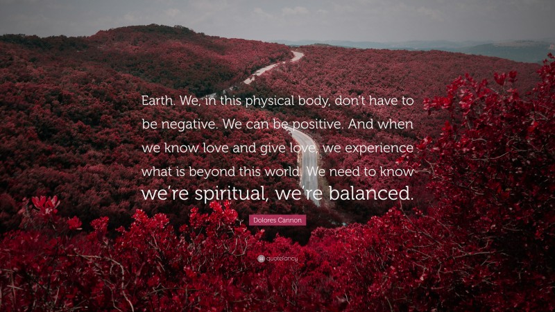 Dolores Cannon Quote: “Earth. We, in this physical body, don’t have to be negative. We can be positive. And when we know love and give love, we experience what is beyond this world. We need to know we’re spiritual, we’re balanced.”