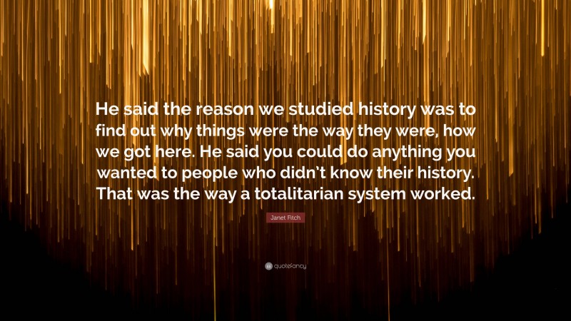Janet Fitch Quote: “He said the reason we studied history was to find out why things were the way they were, how we got here. He said you could do anything you wanted to people who didn’t know their history. That was the way a totalitarian system worked.”