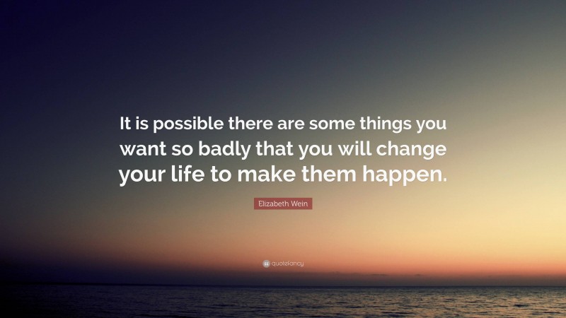 Elizabeth Wein Quote: “It is possible there are some things you want so badly that you will change your life to make them happen.”