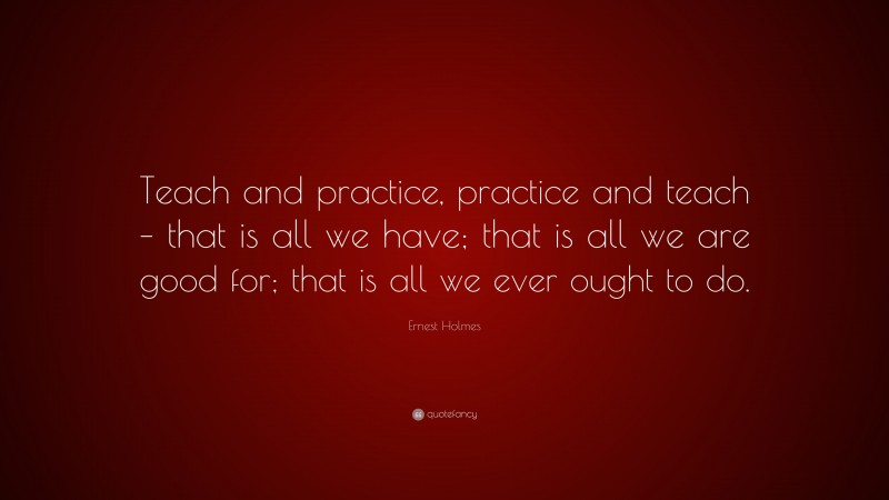 Ernest Holmes Quote: “Teach and practice, practice and teach – that is all we have; that is all we are good for; that is all we ever ought to do.”