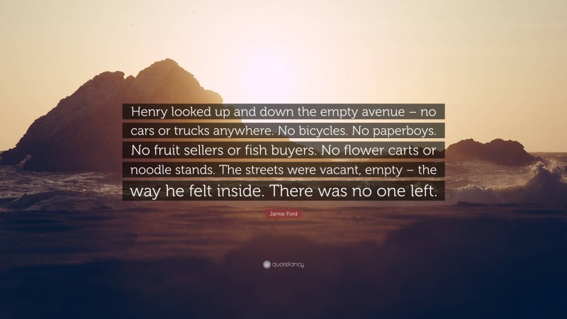 Jamie Ford Quote: “Henry looked up and down the empty avenue – no cars or trucks anywhere. No bicycles. No paperboys. No fruit sellers or fish buyers. No flower carts or noodle stands. The streets were vacant, empty – the way he felt inside. There was no one left.”