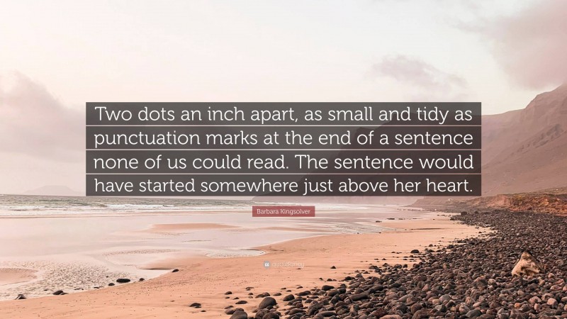 Barbara Kingsolver Quote: “Two dots an inch apart, as small and tidy as punctuation marks at the end of a sentence none of us could read. The sentence would have started somewhere just above her heart.”