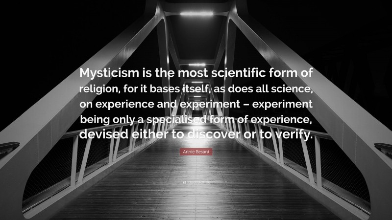 Annie Besant Quote: “Mysticism is the most scientific form of religion, for it bases itself, as does all science, on experience and experiment – experiment being only a specialised form of experience, devised either to discover or to verify.”