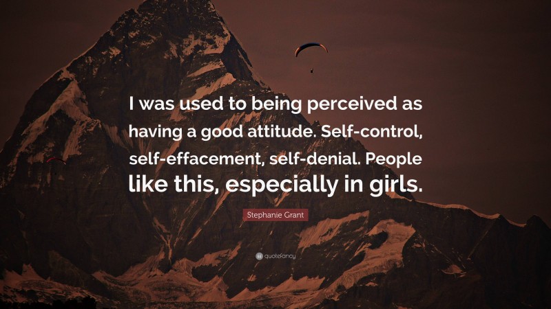 Stephanie Grant Quote: “I was used to being perceived as having a good attitude. Self-control, self-effacement, self-denial. People like this, especially in girls.”