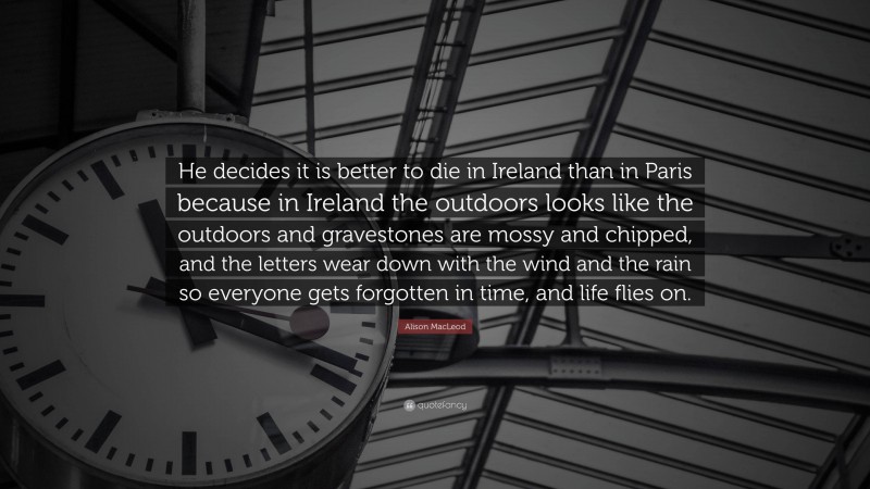 Alison MacLeod Quote: “He decides it is better to die in Ireland than in Paris because in Ireland the outdoors looks like the outdoors and gravestones are mossy and chipped, and the letters wear down with the wind and the rain so everyone gets forgotten in time, and life flies on.”