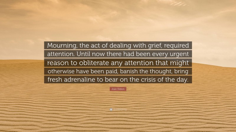 Joan Didion Quote: “Mourning, the act of dealing with grief, required attention. Until now there had been every urgent reason to obliterate any attention that might otherwise have been paid, banish the thought, bring fresh adrenaline to bear on the crisis of the day.”
