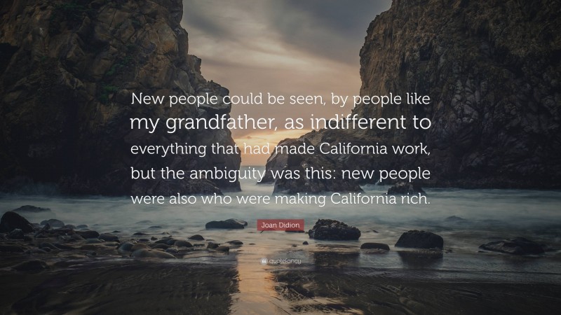 Joan Didion Quote: “New people could be seen, by people like my grandfather, as indifferent to everything that had made California work, but the ambiguity was this: new people were also who were making California rich.”