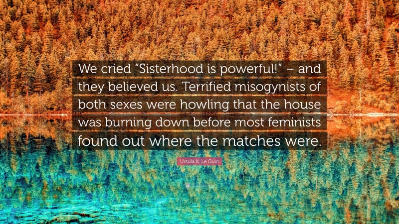 Ursula K. Le Guin Quote: “We cried “Sisterhood is powerful!” – and they believed us. Terrified misogynists of both sexes were howling that the house was burning down before most feminists found out where the matches were.”