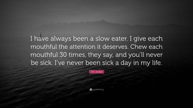 Toni Jordan Quote: “I have always been a slow eater. I give each mouthful the attention it deserves. Chew each mouthful 30 times, they say, and you’ll never be sick. I’ve never been sick a day in my life.”