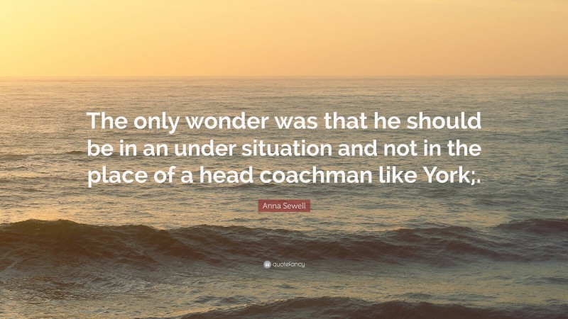 Anna Sewell Quote: “The only wonder was that he should be in an under situation and not in the place of a head coachman like York;.”