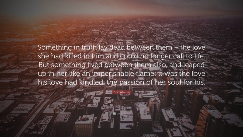 Edith Wharton Quote: “Something in truth lay dead between them – the love she had killed in him and could no longer call to life. But something lived between them also, and leaped up in her like an imperishable flame: it was the love his love had kindled, the passion of her soul for his.”