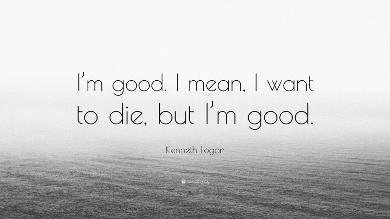 Kenneth Logan Quote: “I’m good. I mean, I want to die, but I’m good.”