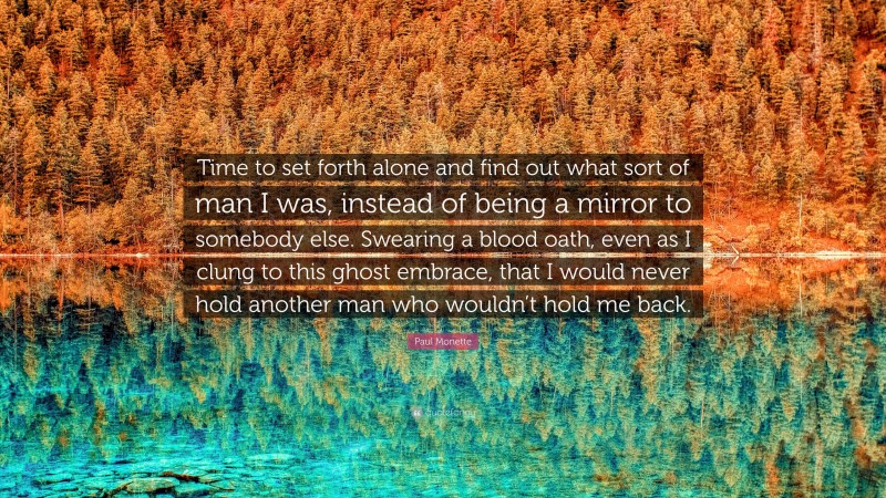 Paul Monette Quote: “Time to set forth alone and find out what sort of man I was, instead of being a mirror to somebody else. Swearing a blood oath, even as I clung to this ghost embrace, that I would never hold another man who wouldn’t hold me back.”