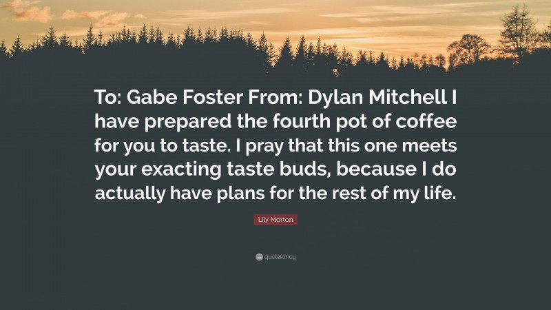 Lily Morton Quote: “To: Gabe Foster From: Dylan Mitchell I have prepared the fourth pot of coffee for you to taste. I pray that this one meets your exacting taste buds, because I do actually have plans for the rest of my life.”