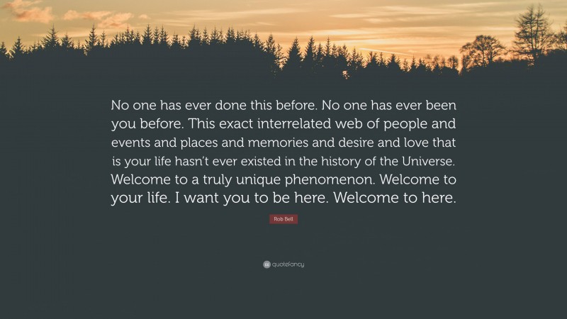 Rob Bell Quote: “No one has ever done this before. No one has ever been you before. This exact interrelated web of people and events and places and memories and desire and love that is your life hasn’t ever existed in the history of the Universe. Welcome to a truly unique phenomenon. Welcome to your life. I want you to be here. Welcome to here.”