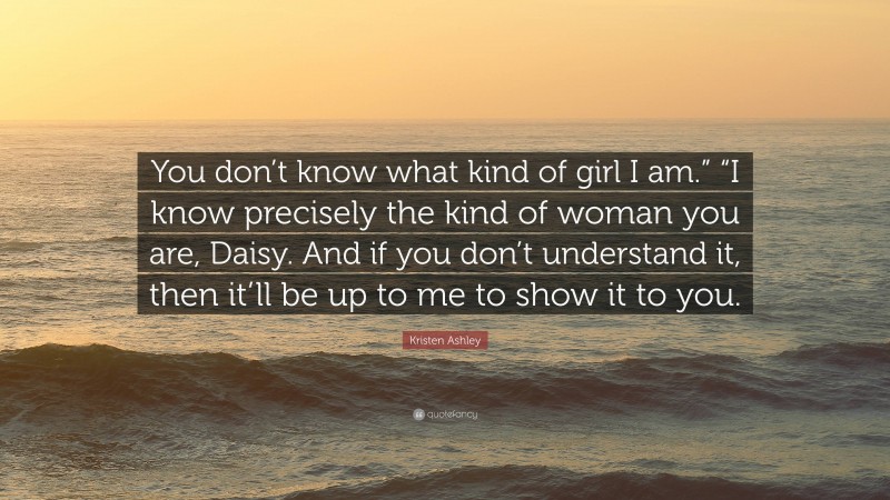 Kristen Ashley Quote: “You don’t know what kind of girl I am.” “I know precisely the kind of woman you are, Daisy. And if you don’t understand it, then it’ll be up to me to show it to you.”