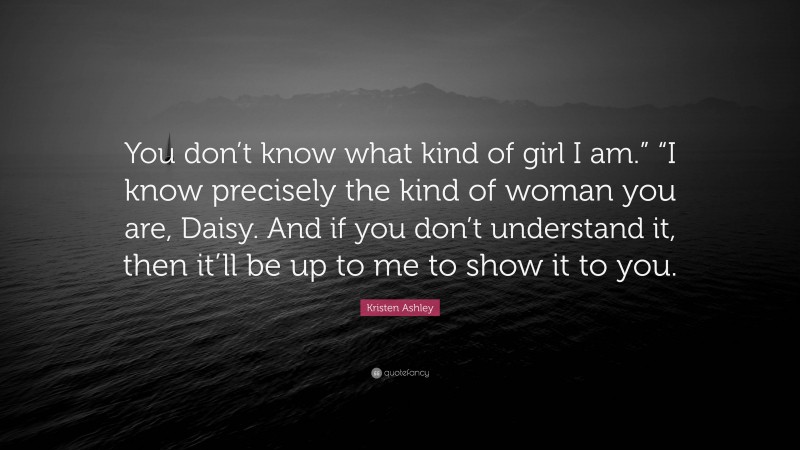 Kristen Ashley Quote: “You don’t know what kind of girl I am.” “I know precisely the kind of woman you are, Daisy. And if you don’t understand it, then it’ll be up to me to show it to you.”