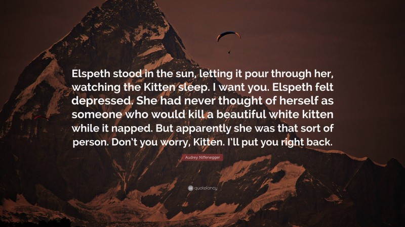 Audrey Niffenegger Quote: “Elspeth stood in the sun, letting it pour through her, watching the Kitten sleep. I want you. Elspeth felt depressed. She had never thought of herself as someone who would kill a beautiful white kitten while it napped. But apparently she was that sort of person. Don’t you worry, Kitten. I’ll put you right back.”