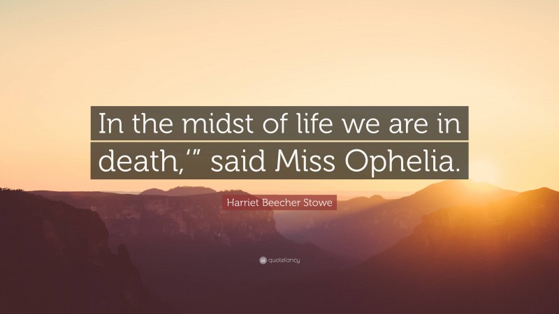 Harriet Beecher Stowe Quote: “In the midst of life we are in death,‘” said Miss Ophelia.”
