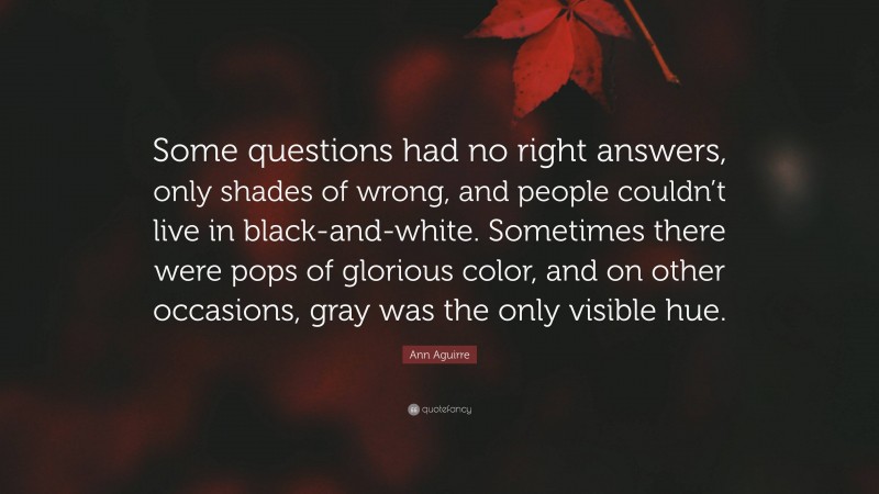 Ann Aguirre Quote: “Some questions had no right answers, only shades of wrong, and people couldn’t live in black-and-white. Sometimes there were pops of glorious color, and on other occasions, gray was the only visible hue.”