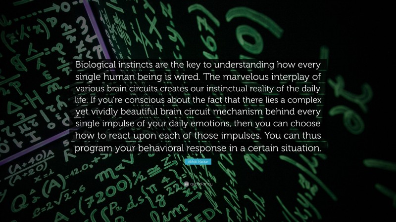 Abhijit Naskar Quote: “Biological instincts are the key to understanding how every single human being is wired. The marvelous interplay of various brain circuits creates our instinctual reality of the daily life. If you’re conscious about the fact that there lies a complex yet vividly beautiful brain circuit mechanism behind every single impulse of your daily emotions, then you can choose how to react upon each of those impulses. You can thus program your behavioral response in a certain situation.”
