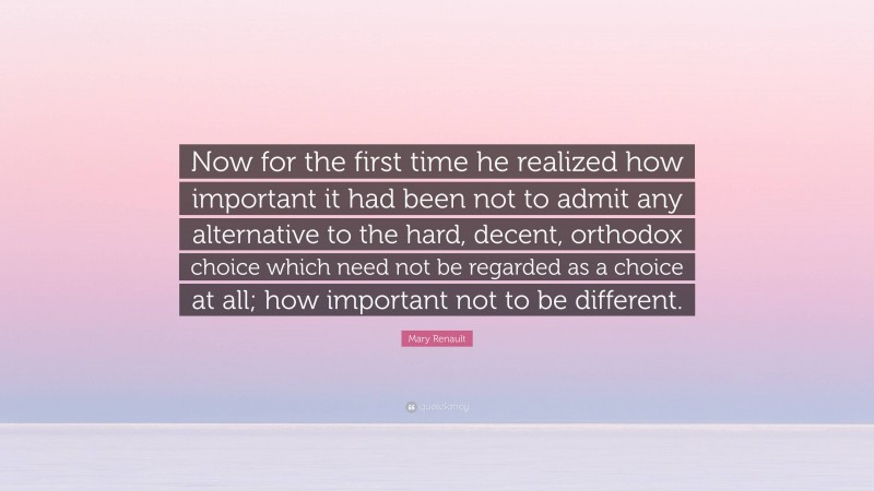 Mary Renault Quote: “Now for the first time he realized how important it had been not to admit any alternative to the hard, decent, orthodox choice which need not be regarded as a choice at all; how important not to be different.”