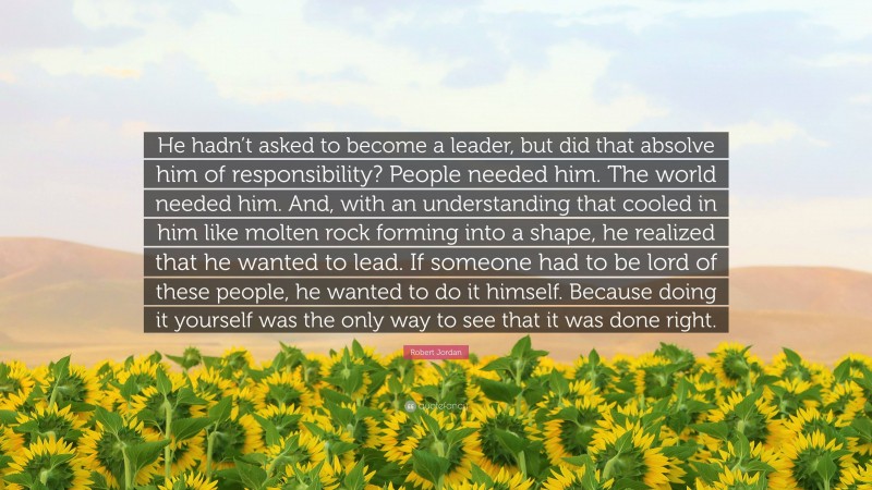 Robert Jordan Quote: “He hadn’t asked to become a leader, but did that absolve him of responsibility? People needed him. The world needed him. And, with an understanding that cooled in him like molten rock forming into a shape, he realized that he wanted to lead. If someone had to be lord of these people, he wanted to do it himself. Because doing it yourself was the only way to see that it was done right.”