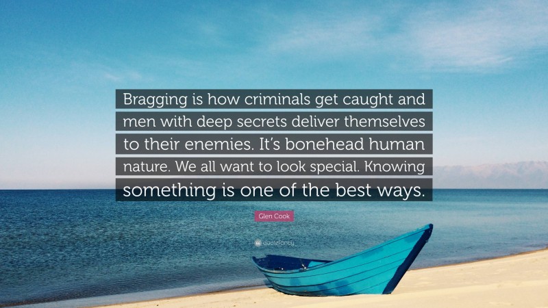 Glen Cook Quote: “Bragging is how criminals get caught and men with deep secrets deliver themselves to their enemies. It’s bonehead human nature. We all want to look special. Knowing something is one of the best ways.”