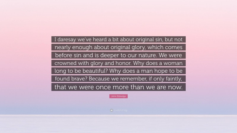 John Eldredge Quote: “I daresay we’ve heard a bit about original sin, but not nearly enough about original glory, which comes before sin and is deeper to our nature. We were crowned with glory and honor. Why does a woman long to be beautiful? Why does a man hope to be found brave? Because we remember, if only faintly, that we were once more than we are now.”