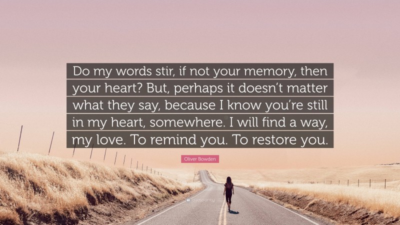 Oliver Bowden Quote: “Do my words stir, if not your memory, then your heart? But, perhaps it doesn’t matter what they say, because I know you’re still in my heart, somewhere. I will find a way, my love. To remind you. To restore you.”