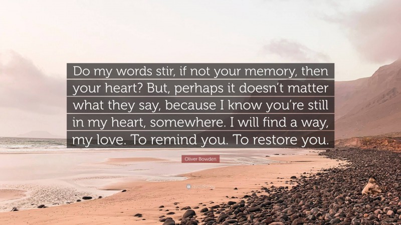 Oliver Bowden Quote: “Do my words stir, if not your memory, then your heart? But, perhaps it doesn’t matter what they say, because I know you’re still in my heart, somewhere. I will find a way, my love. To remind you. To restore you.”