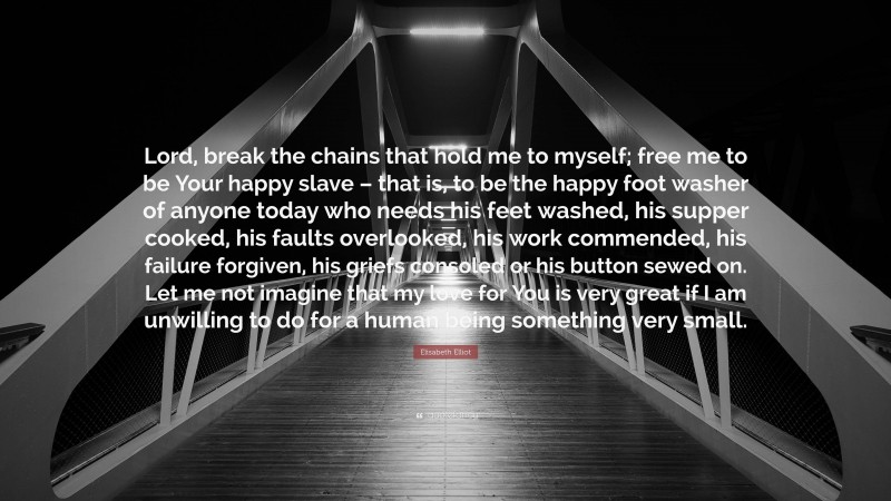Elisabeth Elliot Quote: “Lord, break the chains that hold me to myself; free me to be Your happy slave – that is, to be the happy foot washer of anyone today who needs his feet washed, his supper cooked, his faults overlooked, his work commended, his failure forgiven, his griefs consoled or his button sewed on. Let me not imagine that my love for You is very great if I am unwilling to do for a human being something very small.”
