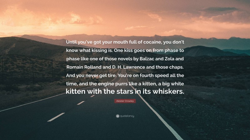 Aleister Crowley Quote: “Until you’ve got your mouth full of cocaine, you don’t know what kissing is. One kiss goes on from phase to phase like one of those novels by Balzac and Zola and Romain Rolland and D. H. Lawrence and those chaps. And you never get tire. You’re on fourth speed all the time, and the engine purrs like a kitten, a big white kitten with the stars in its whiskers.”