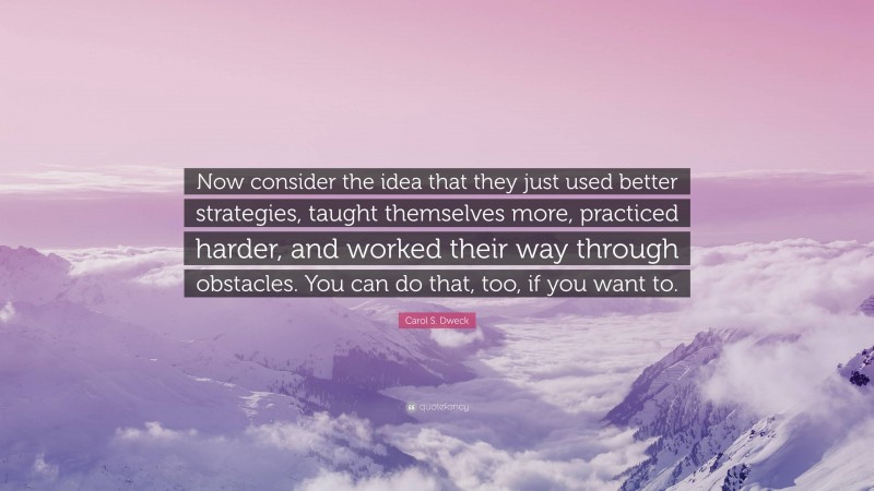 Carol S. Dweck Quote: “Now consider the idea that they just used better strategies, taught themselves more, practiced harder, and worked their way through obstacles. You can do that, too, if you want to.”