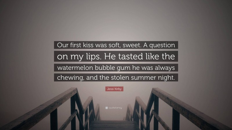 Jessi Kirby Quote: “Our first kiss was soft, sweet. A question on my lips. He tasted like the watermelon bubble gum he was always chewing, and the stolen summer night.”