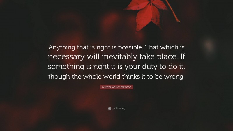 William Walker Atkinson Quote: “Anything that is right is possible. That which is necessary will inevitably take place. If something is right it is your duty to do it, though the whole world thinks it to be wrong.”