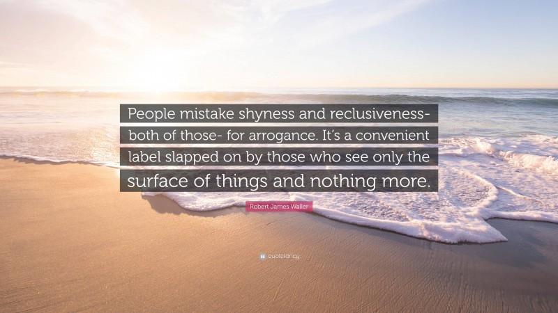Robert James Waller Quote: “People mistake shyness and reclusiveness- both of those- for arrogance. It’s a convenient label slapped on by those who see only the surface of things and nothing more.”