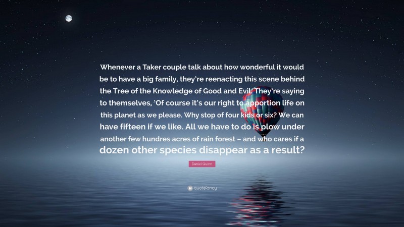 Daniel Quinn Quote: “Whenever a Taker couple talk about how wonderful it would be to have a big family, they’re reenacting this scene behind the Tree of the Knowledge of Good and Evil. They’re saying to themselves, ‘Of course it’s our right to apportion life on this planet as we please. Why stop of four kids or six? We can have fifteen if we like. All we have to do is plow under another few hundres acres of rain forest – and who cares if a dozen other species disappear as a result?”