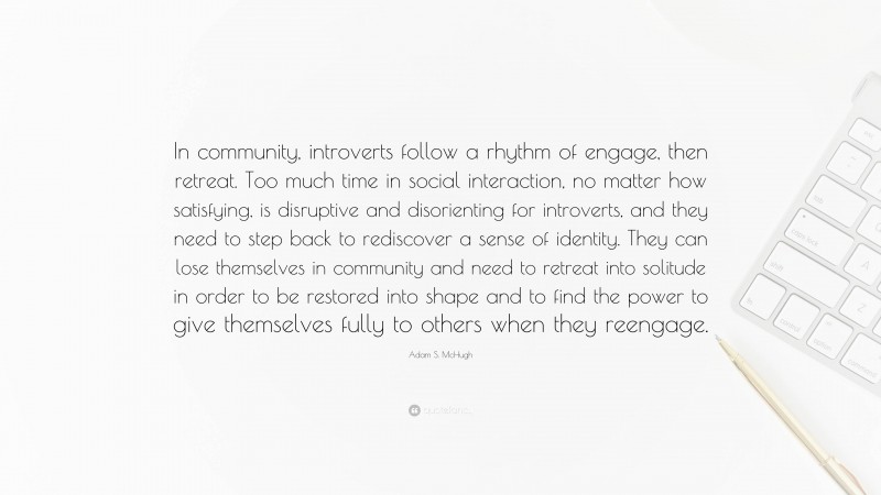 Adam S. McHugh Quote: “In community, introverts follow a rhythm of engage, then retreat. Too much time in social interaction, no matter how satisfying, is disruptive and disorienting for introverts, and they need to step back to rediscover a sense of identity. They can lose themselves in community and need to retreat into solitude in order to be restored into shape and to find the power to give themselves fully to others when they reengage.”