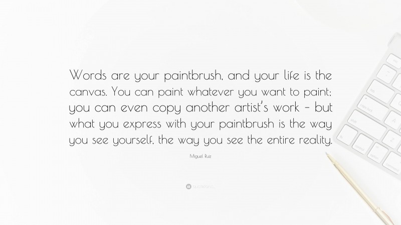 Miguel Ruiz Quote: “Words are your paintbrush, and your life is the canvas. You can paint whatever you want to paint; you can even copy another artist’s work – but what you express with your paintbrush is the way you see yourself, the way you see the entire reality.”