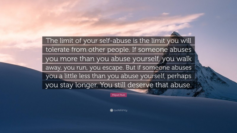 Miguel Ruiz Quote: “The limit of your self-abuse is the limit you will tolerate from other people. If someone abuses you more than you abuse yourself, you walk away, you run, you escape. But if someone abuses you a little less than you abuse yourself, perhaps you stay longer. You still deserve that abuse.”