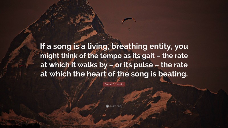 Daniel J. Levitin Quote: “If a song is a living, breathing entity, you might think of the tempo as its gait – the rate at which it walks by – or its pulse – the rate at which the heart of the song is beating.”
