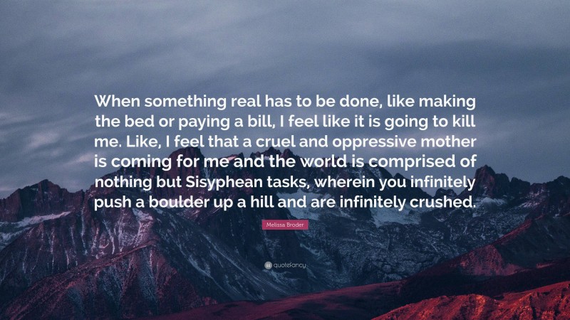 Melissa Broder Quote: “When something real has to be done, like making the bed or paying a bill, I feel like it is going to kill me. Like, I feel that a cruel and oppressive mother is coming for me and the world is comprised of nothing but Sisyphean tasks, wherein you infinitely push a boulder up a hill and are infinitely crushed.”