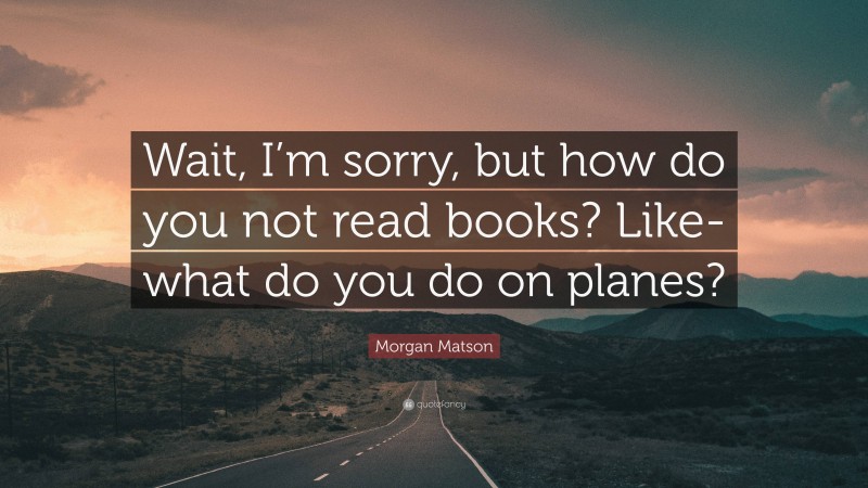 Morgan Matson Quote: “Wait, I’m sorry, but how do you not read books? Like-what do you do on planes?”