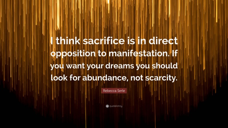 Rebecca Serle Quote: “I think sacrifice is in direct opposition to manifestation. If you want your dreams you should look for abundance, not scarcity.”