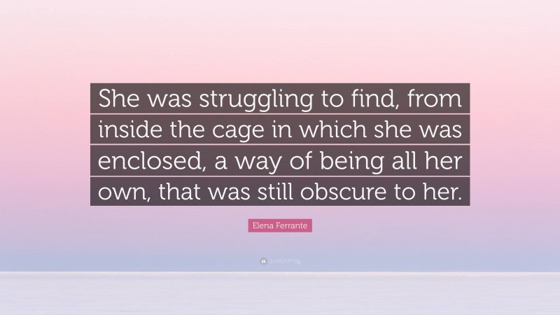 Elena Ferrante Quote: “She was struggling to find, from inside the cage in which she was enclosed, a way of being all her own, that was still obscure to her.”