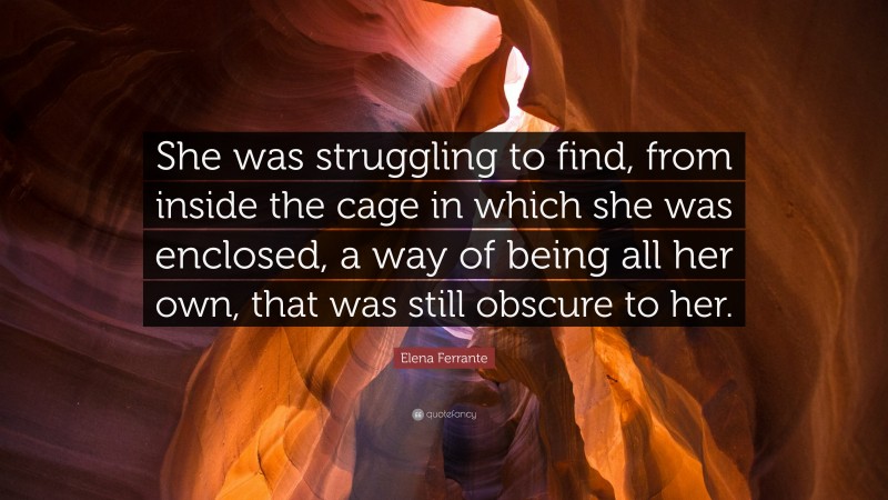 Elena Ferrante Quote: “She was struggling to find, from inside the cage in which she was enclosed, a way of being all her own, that was still obscure to her.”